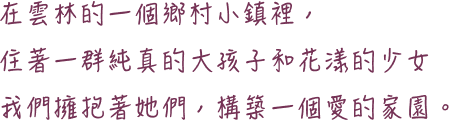 將愛傳承-在雲林的一個鄉村小鎮裡，住著一群純真的大孩子和花漾的少女，我們擁抱著她們，構築一個愛的家園。